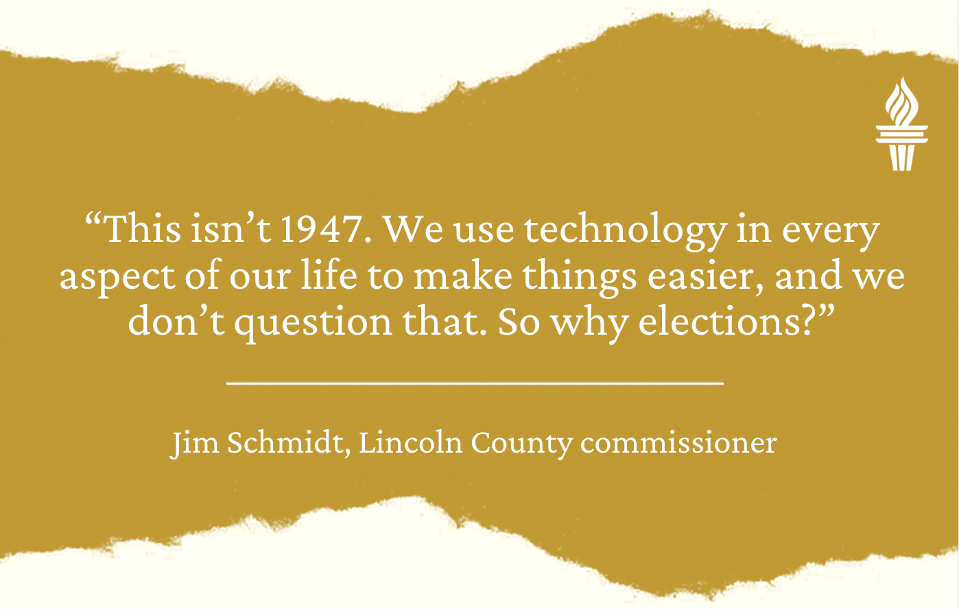 Quote from Jim Schmidt, Lincoln County commissioner: "This isn't 1947. We use technology in every aspect of our life to make things easier, and we don't question that. So why elections."