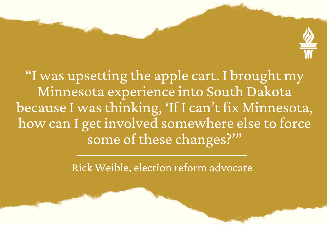 Quote from Rick Weible, election reform advocate: "I was upsetting the apple cart. I brought my Minnesota experience into South Dakota because I was thinking, 'If I can't fix Minnesota, how can I get involved somewhere else to force some of the changes."